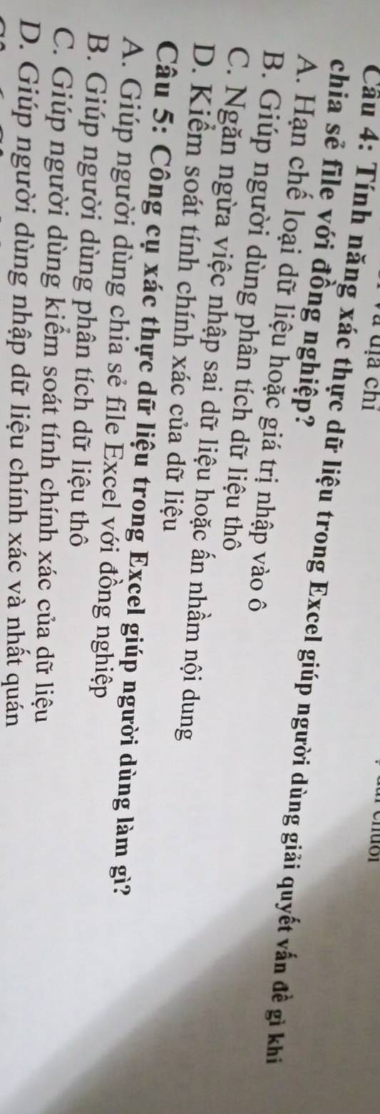 Và dịa chỉ
chia sẻ file với đồng nghiệp?
Cầu 4: Tính năng xác thực dữ liệu trong Excel giúp người dùng giải quyết vấn đề gì khi
A. Hạn chế loại dữ liệu hoặc giá trị nhập vào ô
B. Giúp người dùng phân tích dữ liệu thô
C. Ngăn ngừa việc nhập sai dữ liệu hoặc ấn nhầm nội dung
D. Kiểm soát tính chính xác của dữ liệu
Câu 5: Công cụ xác thực dữ liệu trong Excel giúp người dùng làm gì?
A. Giúp người dùng chia sẻ file Excel với đồng nghiệp
B. Giúp người dùng phân tích dữ liệu thô
C. Giúp người dùng kiểm soát tính chính xác của dữ liệu
D. Giúp người dùng nhập dữ liệu chính xác và nhất quán