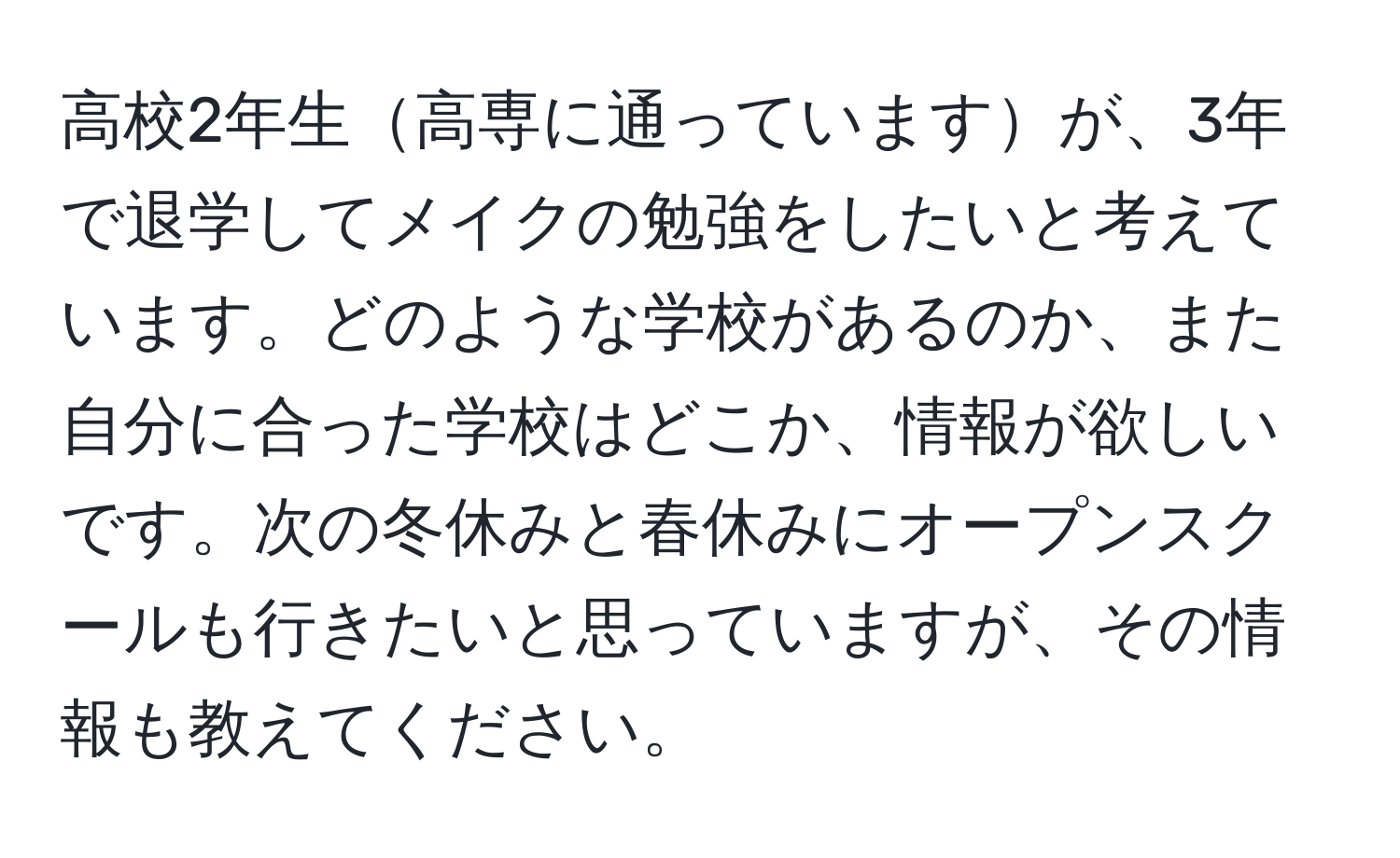 高校2年生高専に通っていますが、3年で退学してメイクの勉強をしたいと考えています。どのような学校があるのか、また自分に合った学校はどこか、情報が欲しいです。次の冬休みと春休みにオープンスクールも行きたいと思っていますが、その情報も教えてください。