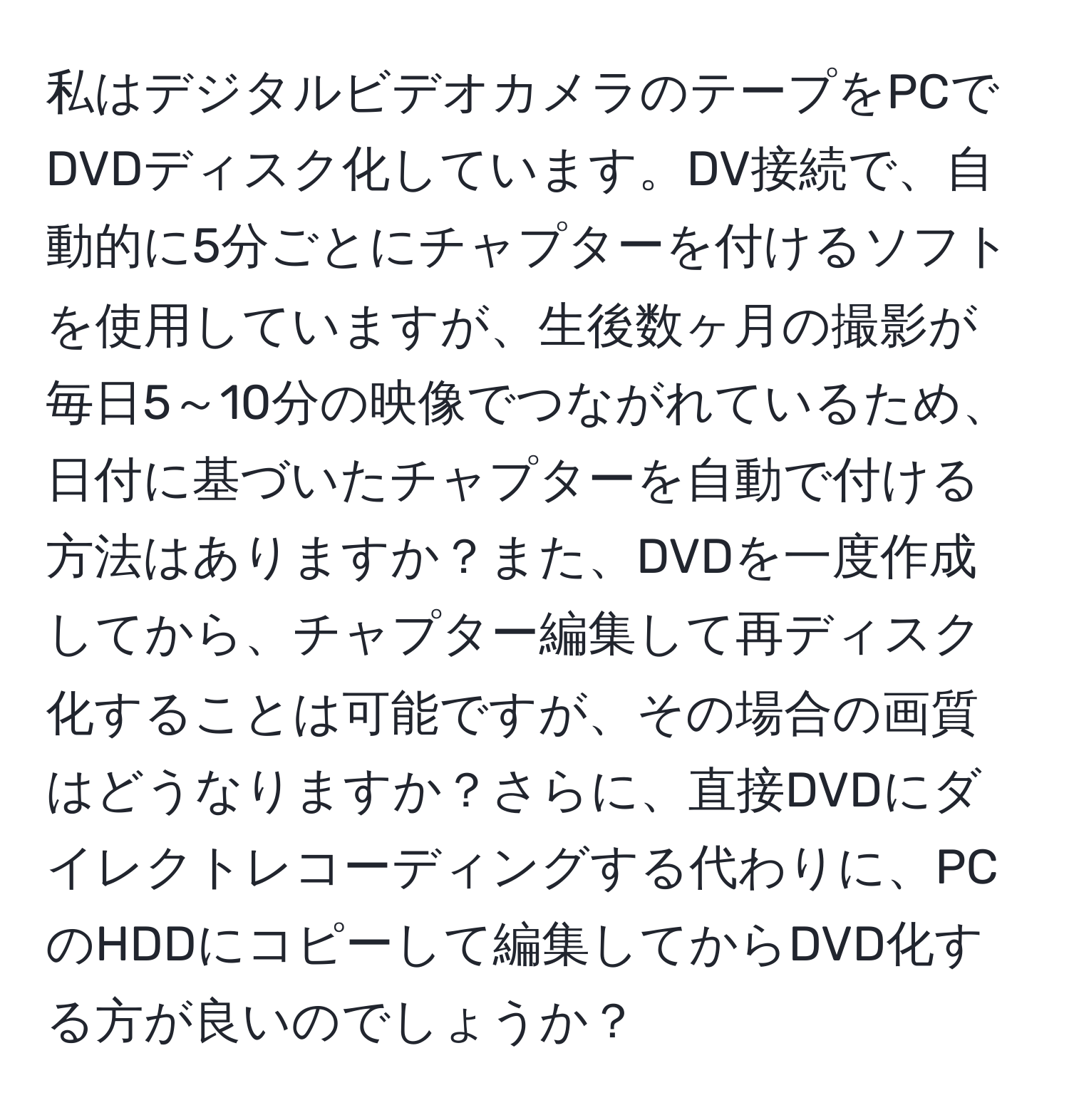 私はデジタルビデオカメラのテープをPCでDVDディスク化しています。DV接続で、自動的に5分ごとにチャプターを付けるソフトを使用していますが、生後数ヶ月の撮影が毎日5～10分の映像でつながれているため、日付に基づいたチャプターを自動で付ける方法はありますか？また、DVDを一度作成してから、チャプター編集して再ディスク化することは可能ですが、その場合の画質はどうなりますか？さらに、直接DVDにダイレクトレコーディングする代わりに、PCのHDDにコピーして編集してからDVD化する方が良いのでしょうか？