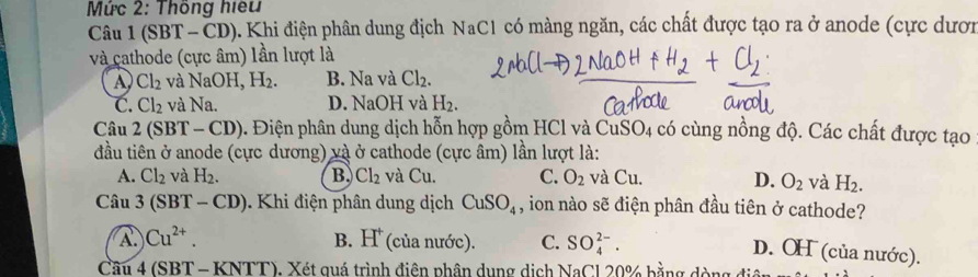 Mức 2: Thông hiệu
Câu 1(SBT-CD) 9. Khi điện phân dung địch NaC1 có màng ngăn, các chất được tạo ra ở anode (cực dượn
và cathode (cực âm) lần lượt là
D Cl_2 và NaOH, H_2. B. Na và Cl_2.
C. Cl_2 và Na. D. NaOH và H_2. 
Câu 2(SBT-CD) 5. Điện phân dung dịch hỗn hợp gồm HCl và CuSO4 có cùng nồng độ. Các chất được tạo
đầu tiên ở anode (cực dương) và ở cathode (cực âm) lần lượt là:
A. Cl_2 và H_2. B. Cl_2 và C_1 1 C. O_2 và Cu D. O_2 và H_2. 
Câu 3(SBT-CD). Khi điện phân dung dịch CuSO_4 , ion nào sẽ điện phân đầu tiên ở cathode?
A. Cu^(2+). B. H^+ (của nước). C. SO_4^(2-).
D. OH (của nước).
Cầu 4 (SBT - KNTT), Xét quá trình điện phân dụng dịch NaCl 20% bằng dòng 4