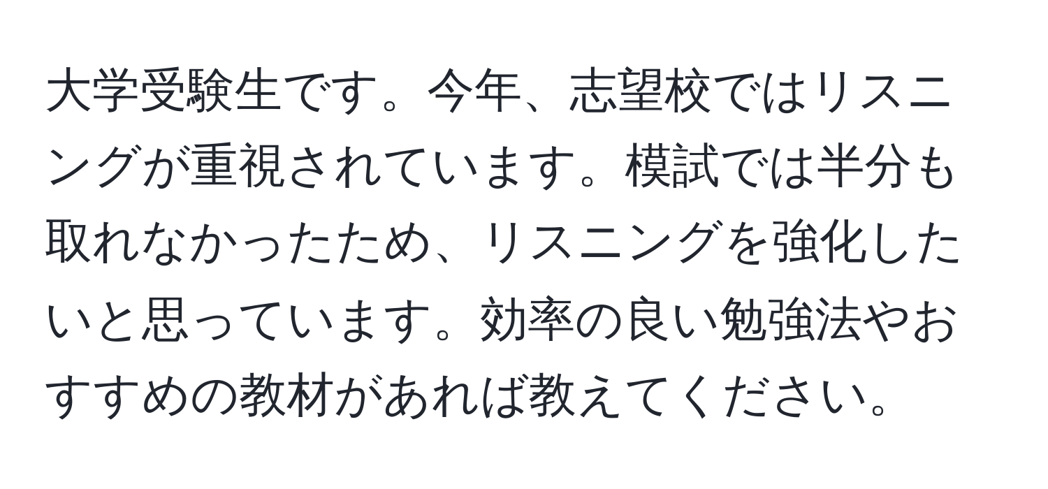 大学受験生です。今年、志望校ではリスニングが重視されています。模試では半分も取れなかったため、リスニングを強化したいと思っています。効率の良い勉強法やおすすめの教材があれば教えてください。