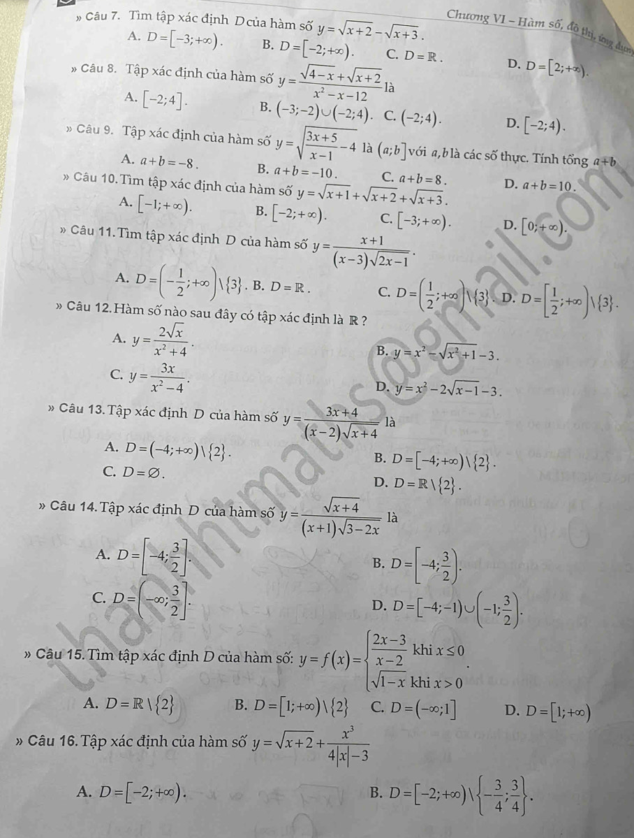 # Câu 7. Tìm tập xác định Dcủa hàm số y=sqrt(x+2)-sqrt(x+3).
Chương VI ~ Hàm số, đô thị, ứng dun
A. D=[-3;+∈fty ). B. D=[-2;+∈fty ). C. D=R. D. D=[2;+∈fty ).
# Câu 8. Tập xác định của hàm số y= (sqrt(4-x)+sqrt(x+2))/x^2-x-12 la
A. [-2;4]. B. (-3;-2)∪ (-2;4) C. (-2;4). D. [-2;4).
Câu 9. Tập xác định của hàm số y=sqrt(frac 3x+5)x-1-4 là (a;b] với a,b là các số thực. Tính tổng a+b
A. a+b=-8. B. a+b=-10. C. a+b=8. D. a+b=10.
Câu 10. Tìm tập xác định của hàm số y=sqrt(x+1)+sqrt(x+2)+sqrt(x+3).
A. [-1;+∈fty ). B. [-2;+∈fty ). C. [-3;+∈fty ). D. [0;+∈fty ).
Câu 11. Tìm tập xác định D của hàm số y= (x+1)/(x-3)sqrt(2x-1) .
A. D=(- 1/2 ;+∈fty )vee  3. B. D=R. C. D=( 1/2 ;+∈fty ) 3 D. D=[ 1/2 ;+∈fty )| 3 .
* Câu 12. Hàm số nào sau đây có tập xác định là R ?
A. y= 2sqrt(x)/x^2+4 .
B. y=x^2-sqrt(x^2+1)-3.
C. y= 3x/x^2-4 .
D. y=x^2-2sqrt(x-1)-3.
# Câu 13. Tập xác định D của hàm số y= (3x+4)/(x-2)sqrt(x+4) la
A. D=(-4;+∈fty )| 2 .
B. D=[-4;+∈fty )| 2 .
C. D=varnothing . D=R| 2 .
D.
# Câu 14. Tập xác định D của hàm số y= (sqrt(x+4))/(x+1)sqrt(3-2x)  là
A. D=[-4; 3/2 ].
B. D=[-4; 3/2 ).
C. D=(-∈fty ; 3/2 ].
D. D=[-4;-1)∪ (-1; 3/2 ).
* Câu 15. Tìm tập xác định D của hàm số: y=f(x)=beginarrayl  (2x-3)/x-2 khix≤ 0 sqrt(1-x)khix>0endarray. .
A. D=R| 2 B. D=[1;+∈fty )| 2 C. D=(-∈fty ;1] D. D=[1;+∈fty )
# Câu 16. Tập xác định của hàm số y=sqrt(x+2)+ x^3/4|x|-3 
A. D=[-2;+∈fty ). B. D=[-2;+∈fty ), - 3/4 ; 3/4  .