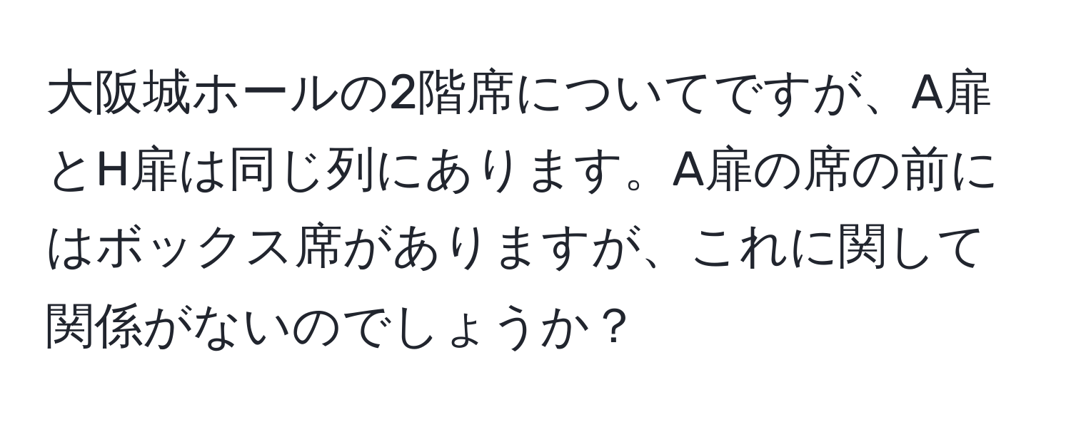 大阪城ホールの2階席についてですが、A扉とH扉は同じ列にあります。A扉の席の前にはボックス席がありますが、これに関して関係がないのでしょうか？