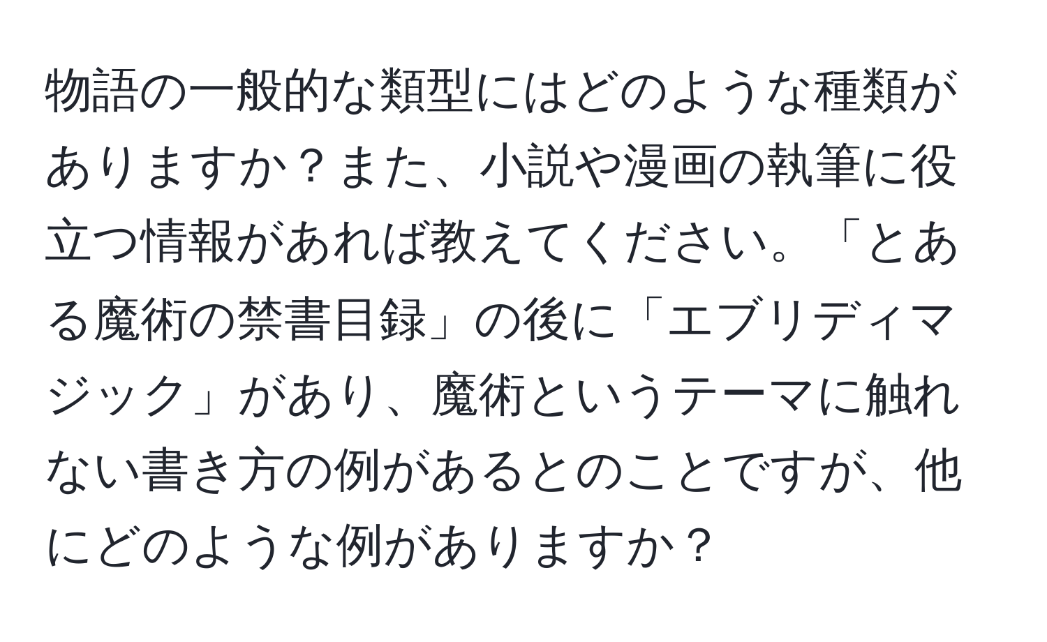 物語の一般的な類型にはどのような種類がありますか？また、小説や漫画の執筆に役立つ情報があれば教えてください。「とある魔術の禁書目録」の後に「エブリディマジック」があり、魔術というテーマに触れない書き方の例があるとのことですが、他にどのような例がありますか？