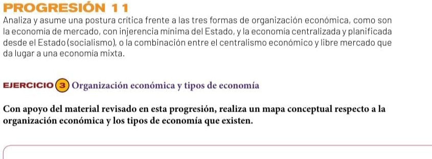 PROGRESIÓN 11 
Analiza y asume una postura crítica frente a las tres formas de organización económica, como son 
la economía de mercado, con injerencia mínima del Estado, y la economía centralizada y planificada 
desde el Estado(socialismo), o la combinación entre el centralismo económico y libre mercado que 
da lugar a una economía mixta. 
EjERcIcio (3) Organización económica y tipos de economía 
Con apoyo del material revisado en esta progresión, realiza un mapa conceptual respecto a la 
organización económica y los tipos de economía que existen.