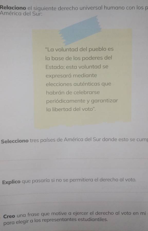 Relaciono el siguiente derecho universal humano con los p 
América del Sur: 
“La voluntad del pueblo es 
la base de los poderes del 
Estado; esta voluntad se 
expresará mediante 
elecciones auténticas que 
habrán de celebrarse 
periódicamente y garantizar 
la libertad del voto". 
Selecciono tres países de América del Sur donde esto se cump 
_ 
__ 
_ 
_ 
_ 
Explico que pasaría si no se permitiera el derecho al voto. 
_ 
_ 
Creo una frase que motive a ejercer el derecho al voto en mi 
para elegir a los representantes estudiantiles.