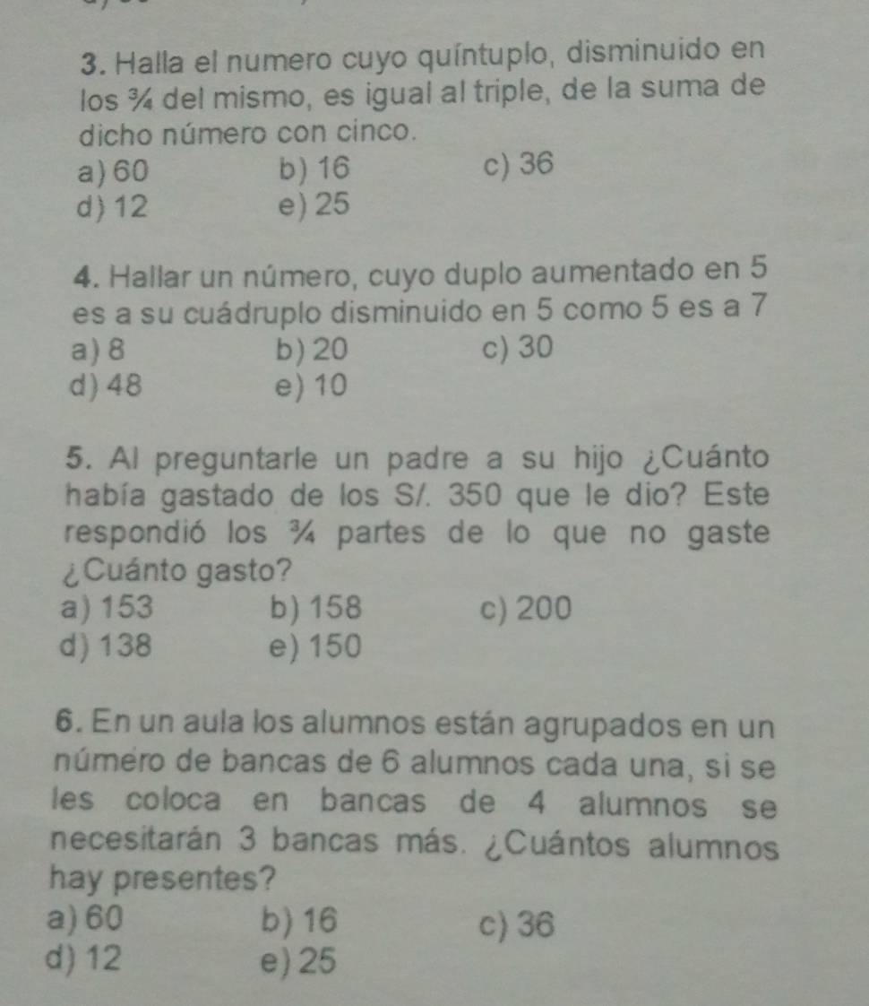 Halla el numero cuyo quíntuplo, disminuido en
los ¾ del mismo, es igual al triple, de la suma de
dicho número con cinco.
a) 60 b) 16 c) 36
d) 12 e) 25
4. Hallar un número, cuyo duplo aumentado en 5
es a su cuádruplo disminuido en 5 como 5 es a 7
a) 8 b) 20 c) 30
d) 48 e) 10
5. Al preguntarle un padre a su hijo ¿Cuánto
había gastado de los S/. 350 que le dio? Este
respondió los ¾ partes de lo que no gaste
¿Cuánto gasto?
a) 153 b) 158 c) 200
d) 138 e) 150
6. En un aula los alumnos están agrupados en un
número de bancas de 6 alumnos cada una, si se
les coloca en bancas de 4 alumnos se
necesitarán 3 bancas más. ¿Cuántos alumnos
hay presentes?
a) 60 b) 16 c) 36
d) 12 e) 25