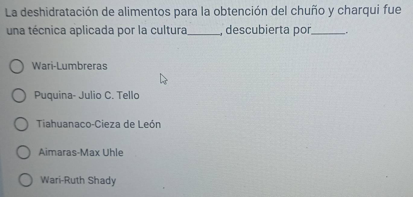 La deshidratación de alimentos para la obtención del chuño y charqui fue
una técnica aplicada por la cultura_ , descubierta por_
.
Wari-Lumbreras
Puquina- Julio C. Tello
Tiahuanaco-Cieza de León
Aimaras-Max Uhle
Wari-Ruth Shady