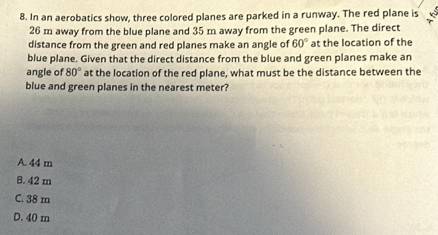 In an aerobatics show, three colored planes are parked in a runway. The red plane is
26 m away from the blue plane and 35 m away from the green plane. The direct
distance from the green and red planes make an angle of 60° at the location of the
blue plane. Given that the direct distance from the blue and green planes make an
angle of 80° at the location of the red plane, what must be the distance between the
blue and green planes in the nearest meter?
A. 44 m
B. 42 m
C. 38 m
D. 40 m