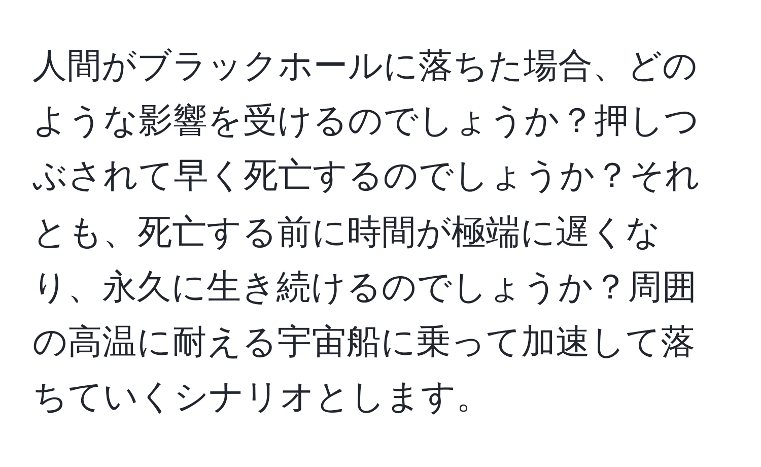 人間がブラックホールに落ちた場合、どのような影響を受けるのでしょうか？押しつぶされて早く死亡するのでしょうか？それとも、死亡する前に時間が極端に遅くなり、永久に生き続けるのでしょうか？周囲の高温に耐える宇宙船に乗って加速して落ちていくシナリオとします。