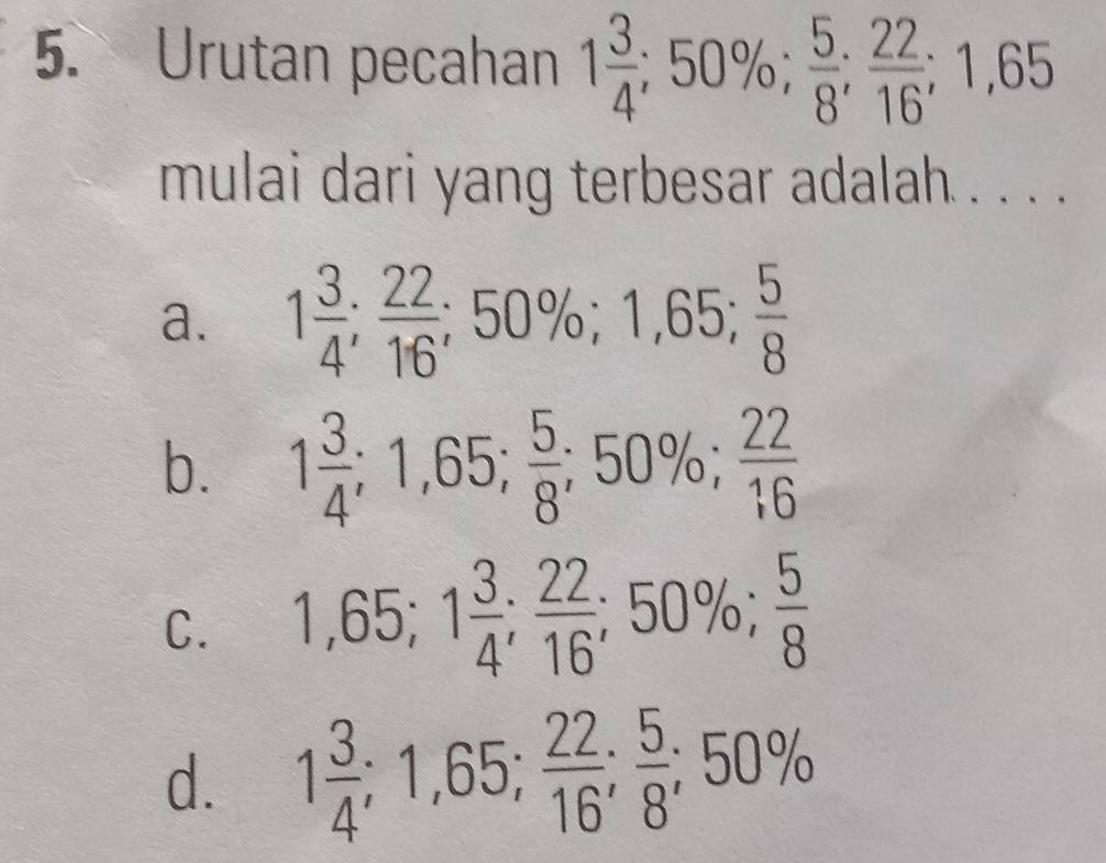 Urutan pecahan 1 3/4 ; 50%;  5/8 ;  22/16 ; 1,65
mulai dari yang terbesar adalah . . . .
a. 1 3/4 ;  22/16 ; 50%; 1,65;  5/8 
b. 1 3/4 ; 1,65;  5/8 ; 50%;  22/16 
C. 1,65; 1 3/4 ;  22/16 ; 50%;  5/8 
d. 1 3/4 ; 1,65;  22/16 ;  5/8 ; 50%