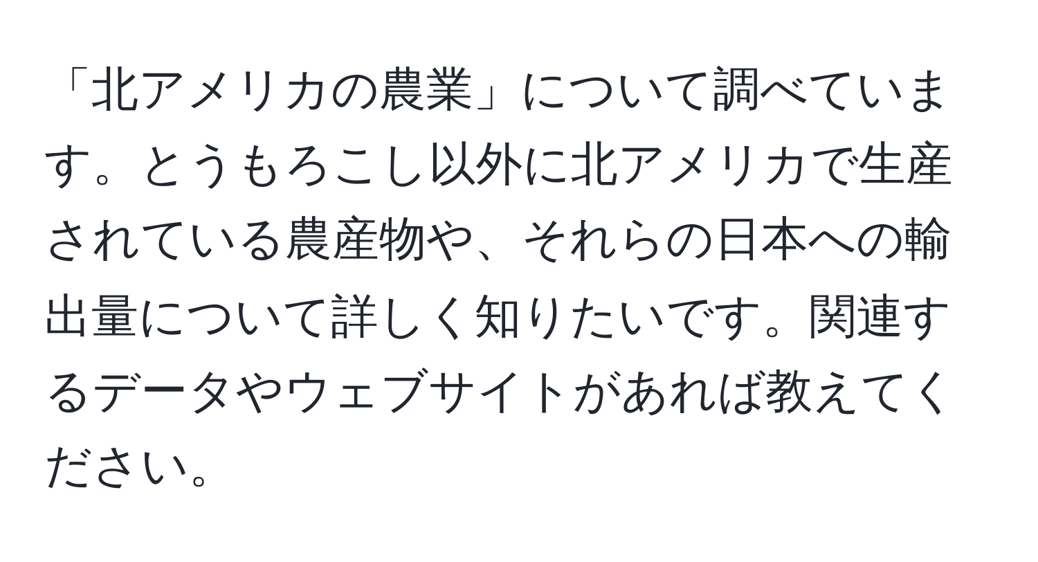 「北アメリカの農業」について調べています。とうもろこし以外に北アメリカで生産されている農産物や、それらの日本への輸出量について詳しく知りたいです。関連するデータやウェブサイトがあれば教えてください。