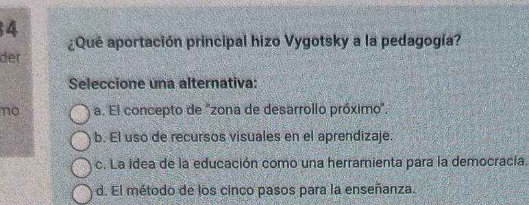 4
¿Qué aportación principal hizo Vygotsky a la pedagogía?
der
Seleccione una alternativa:
no a. El concepto de ''zona de desarrollo próximo''.
b. El uso de recursos visuales en el aprendizaje.
c. La idea de la educación como una herramienta para la democracia.
d. El método de los cinco pasos para la enseñanza.