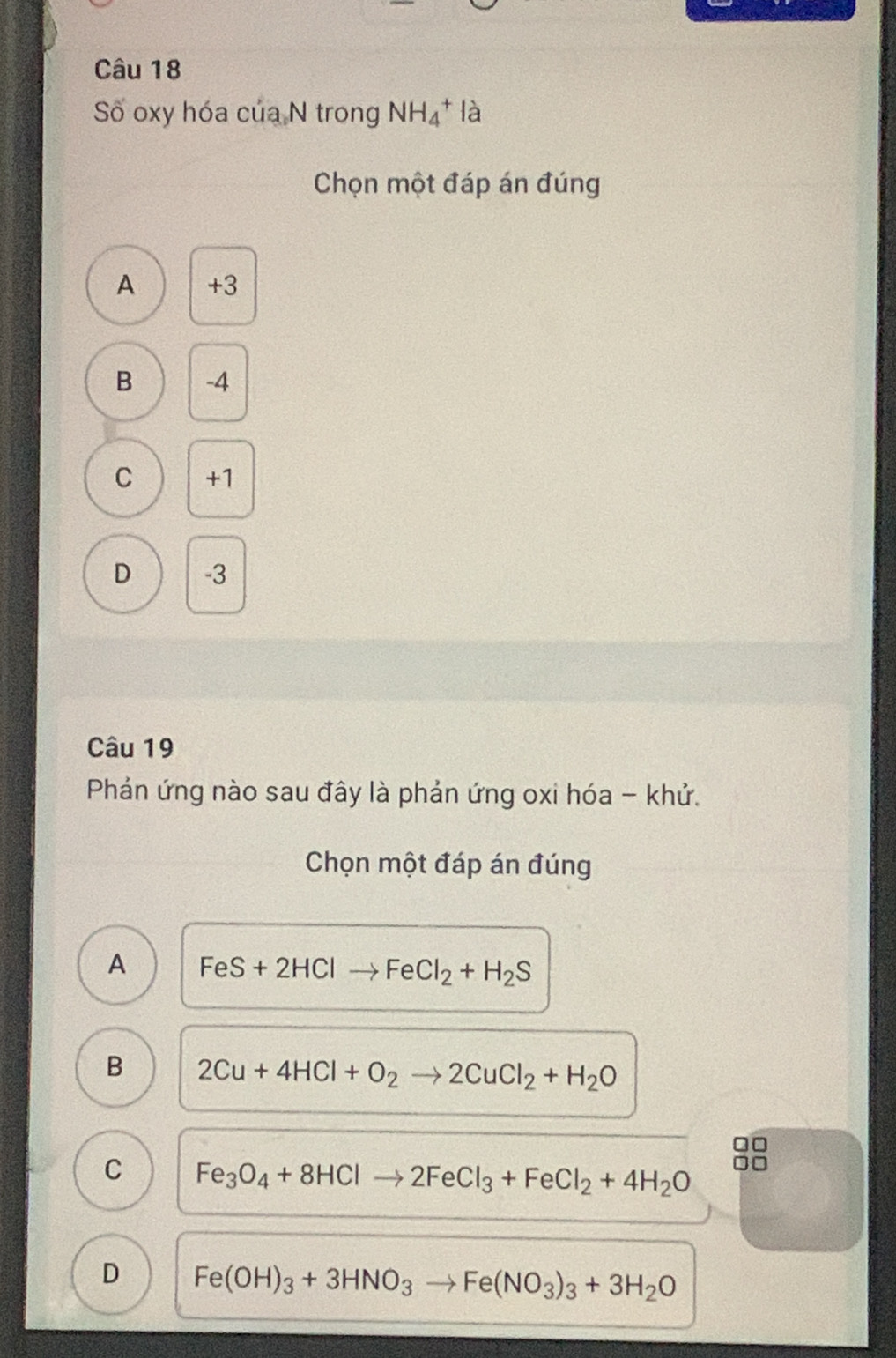 Số oxy hóa của N trong NH_4^(+ là
Chọn một đáp án đúng
A +3
B -4
C +1
D -3
Câu 19
Phán ứng nào sau đây là phản ứng oxi hóa - khử.
Chọn một đáp án đúng
A FeS+2HClto FeCl_2)+H_2S
B 2Cu+4HCl+O_2to 2CuCl_2+H_2O
C Fe_3O_4+8HClto 2FeCl_3+FeCl_2+4H_2O
D Fe(OH)_3+3HNO_3to Fe(NO_3)_3+3H_2O