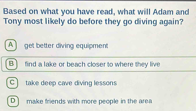 Based on what you have read, what will Adam and
Tony most likely do before they go diving again?
A) get better diving equipment
B find a lake or beach closer to where they live
C ) take deep cave diving lessons
D) make friends with more people in the area