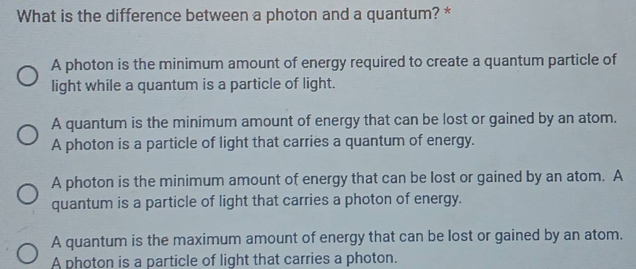 What is the difference between a photon and a quantum? *
A photon is the minimum amount of energy required to create a quantum particle of
light while a quantum is a particle of light.
A quantum is the minimum amount of energy that can be lost or gained by an atom.
A photon is a particle of light that carries a quantum of energy.
A photon is the minimum amount of energy that can be lost or gained by an atom. A
quantum is a particle of light that carries a photon of energy.
A quantum is the maximum amount of energy that can be lost or gained by an atom.
A photon is a particle of light that carries a photon.