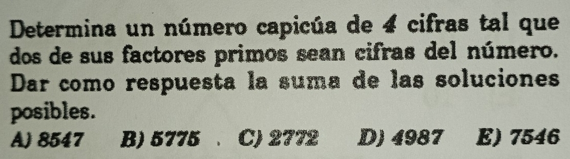 Determina un número capicúa de 4 cifras tal que
dos de sus factores primos sean cifras del número.
Dar como respuesta la suma de las soluciones
posibles.
A) 8547 B) 5775. C) 2772 D) 4987 E) 7546