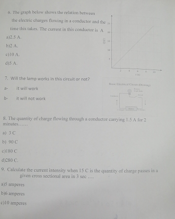 The graph below shows the relation between
the electric charges flowing in a conductor and the
time this takes. The current in this conductor is A
a) 2.5 A.
 9/5 
b) 2 A.
c) 10 A.
d) 5 A.
7. Will the lamp works in this circuit or not? Basie Eleetrical Ciacoi (Drawrn)
a- it will work T a de t
b- it will not work
Condscion
— 
8. The quantity of charge flowing through a conductor carrying 1.5 A for 2
minutes…….
a) 3 C
b) 90 C
c) 180 C
d) 280 C.
9. Calculate the current intensity when 15 C is the quantity of charge passes in a
given cross sectional area in 3 see ….
a) 5 amperes
b) 6 amperes
c) 10 amperes
