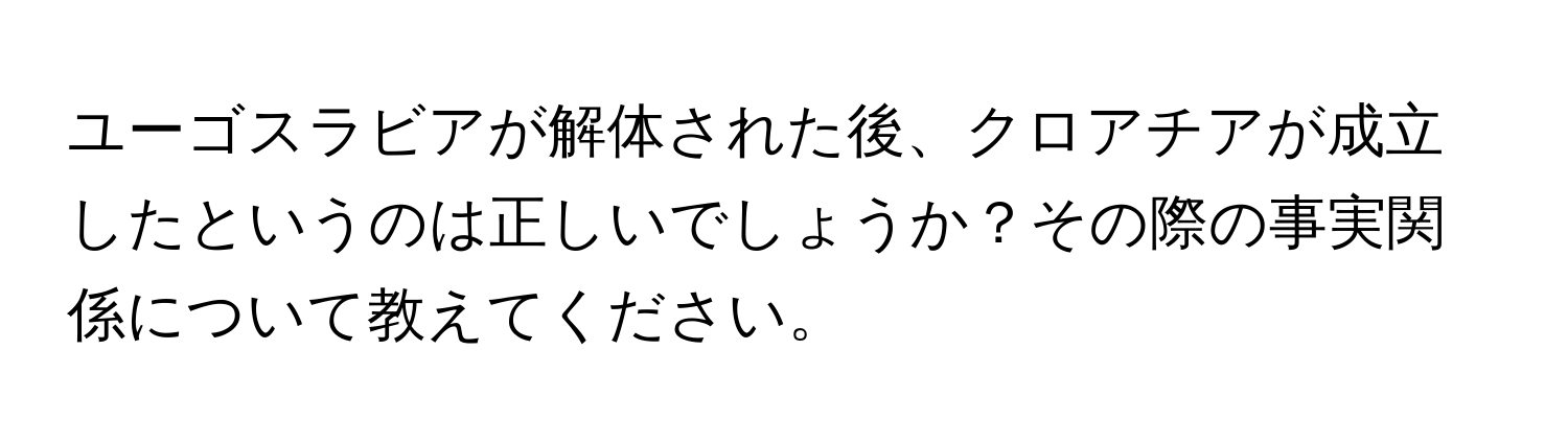 ユーゴスラビアが解体された後、クロアチアが成立したというのは正しいでしょうか？その際の事実関係について教えてください。