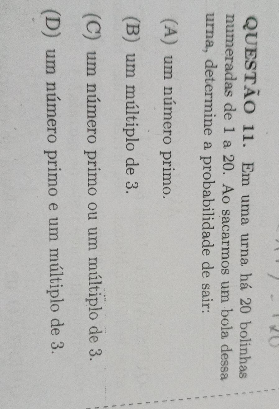 Em uma urna há 20 bolinhas
numeradas de 1 a 20. Ao sacarmos um bola dessa
urna, determine a probabilidade de sair:
(A) um número primo.
(B) um múltiplo de 3.
(C) um número primo ou um múltiplo de 3.
(D) um número primo e um múltiplo de 3.