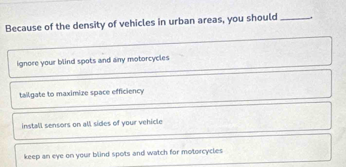 Because of the density of vehicles in urban areas, you should_
ignore your blind spots and any motorcycles
tailgate to maximize space efficiency
install sensors on all sides of your vehicle
keep an eye on your blind spots and watch for motorcycles