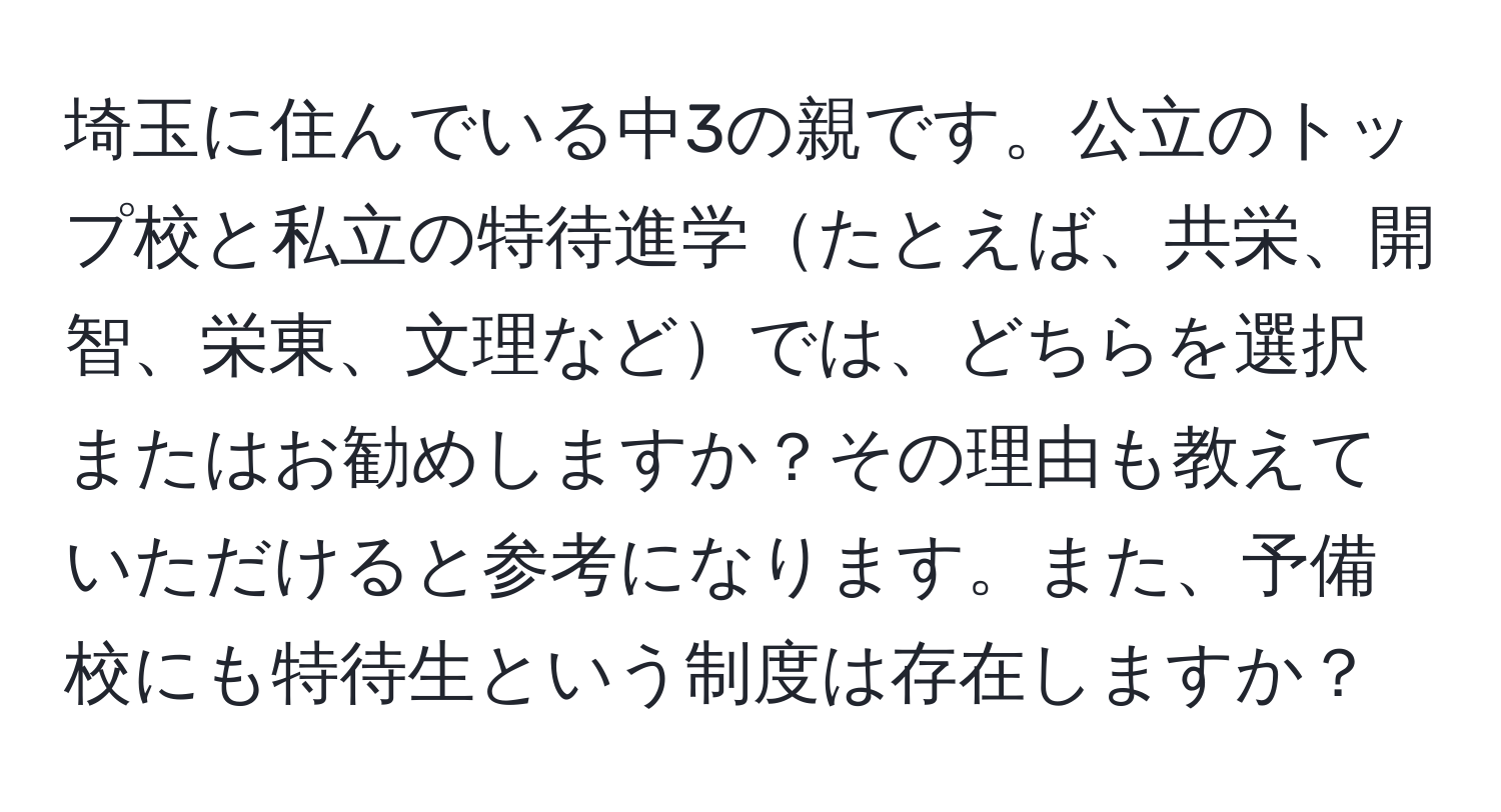 埼玉に住んでいる中3の親です。公立のトップ校と私立の特待進学たとえば、共栄、開智、栄東、文理などでは、どちらを選択またはお勧めしますか？その理由も教えていただけると参考になります。また、予備校にも特待生という制度は存在しますか？