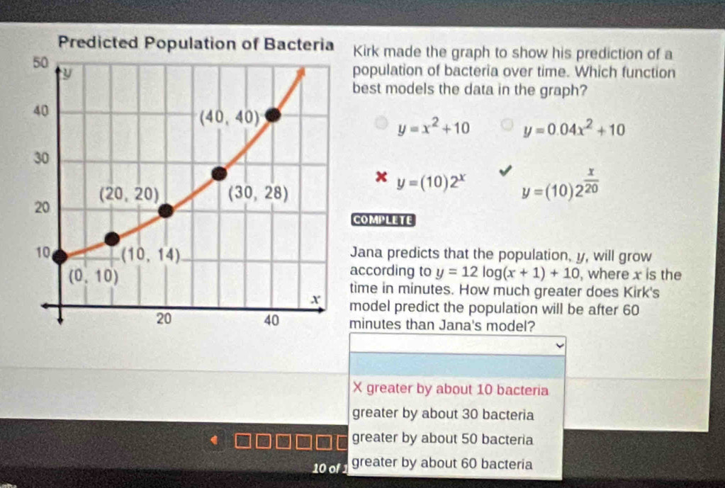 Kirk made the graph to show his prediction of a
population of bacteria over time. Which function
best models the data in the graph?
y=x^2+10 y=0.04x^2+10
y=(10)2^x y=(10)2^(frac x)20
COmPLeTE
Jana predicts that the population, y, will grow
according to y=12log (x+1)+10
, where x is the
time in minutes. How much greater does Kirk's
model predict the population will be after 60
minutes than Jana's model?
X greater by about 10 bacteria
greater by about 30 bacteria
greater by about 50 bacteria
10 of 1 greater by about 60 bacteria