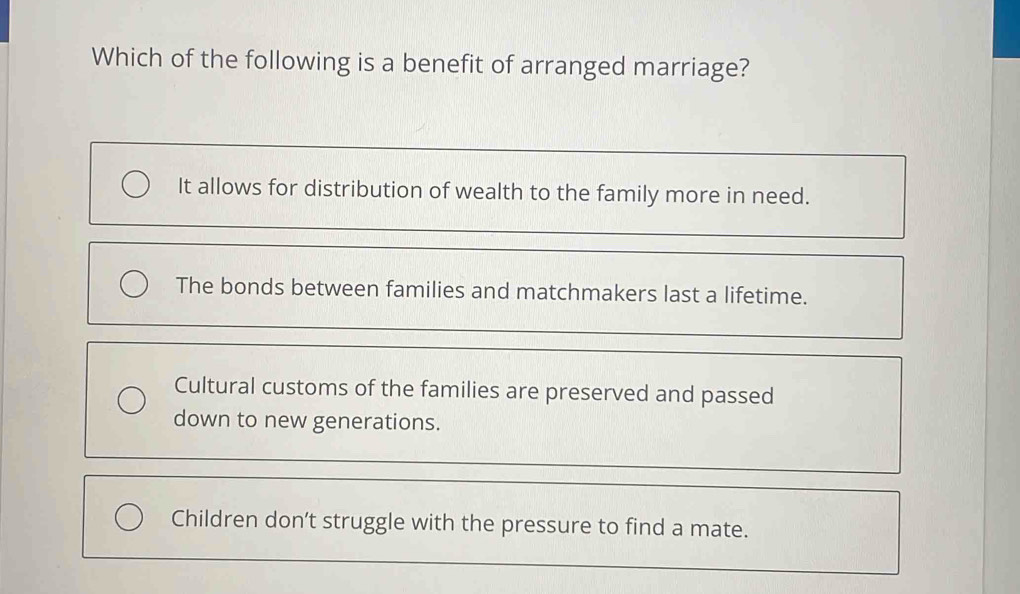 Which of the following is a benefit of arranged marriage?
It allows for distribution of wealth to the family more in need.
The bonds between families and matchmakers last a lifetime.
Cultural customs of the families are preserved and passed
down to new generations.
Children don’t struggle with the pressure to find a mate.