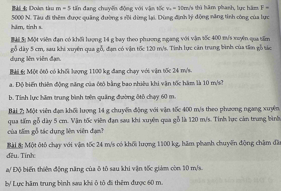 Đoàn tàu m=5 tấn đang chuyển động với vận tốc v_o=10m/s thì hãm phanh, lực hãm F=
5000 N. Tàu đi thêm được quãng đường s rồi dừng lại. Dùng định lý động năng tính công của lực 
hãm, tính s. 
Bài 5: Một viên đạn có khối lượng 14 g bay theo phương ngang với vận tốc 400 m/s xuyên qua tấm 
gỗ dày 5 cm, sau khi xuyên qua gỗ, đạn có vận tốc 120 m/s. Tính lực cản trung bình của tấm gỗ tác 
dụng lên viên đạn. 
Bài 6: Một ôtô có khối lượng 1100 kg đang chạy với vận tốc 24 m/s. 
a. Độ biến thiên động năng của ôtô bằng bao nhiêu khi vận tốc hãm là 10 m/s? 
b. Tính lực hãm trung bình trên quãng đường ôtô chạy 60 m. 
Bài 7: Một viên đạn khối lượng 14 g chuyển động với vận tốc 400 m/s theo phương ngang xuyềên 
qua tấm gỗ dày 5 cm. Vận tốc viên đạn sau khi xuyên qua gỗ là 120 m/s. Tính lực cản trung bình 
của tấm gỗ tác dụng lên viên đạn? 
Bài 8: Một ôtô chạy với vận tốc 24 m/s có khối lượng 1100 kg, hãm phanh chuyển động chậm dần 
đều. Tính: 
a/ Độ biến thiên động năng của ô tô sau khi vận tốc giảm còn 10 m/s. 
b/ Lực hãm trung bình sau khi ô tô đi thêm được 60 m.