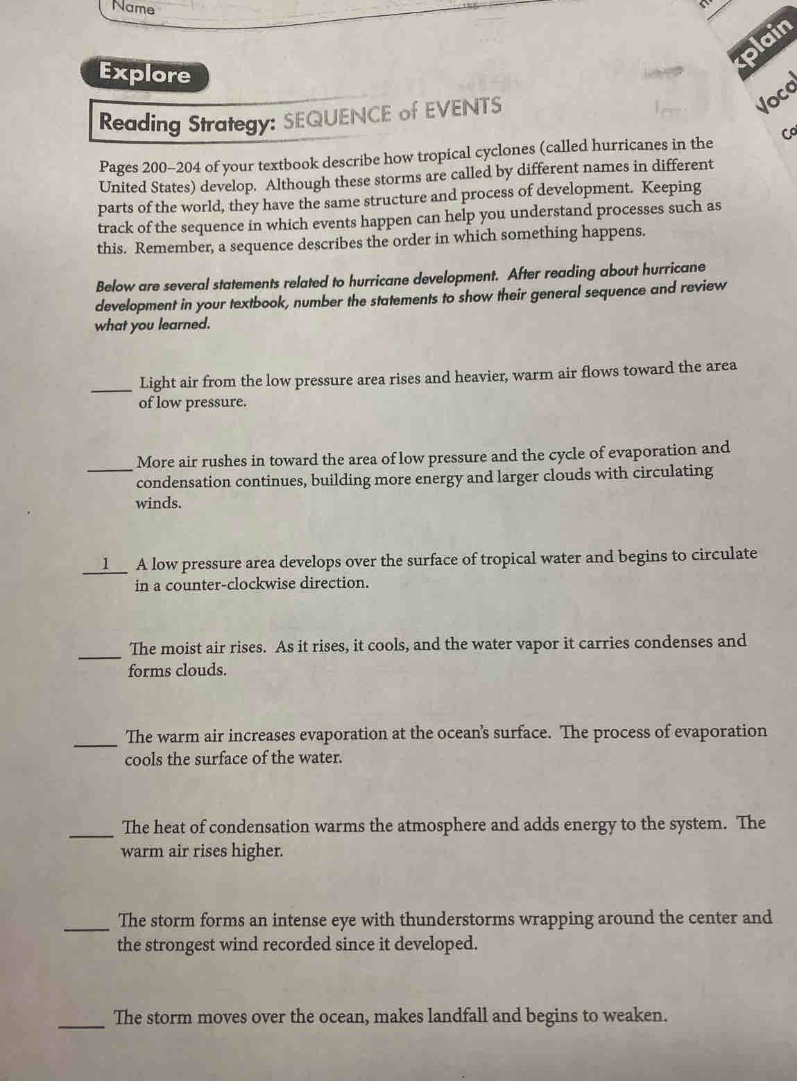 Name 
plain 
Explore 
Reading Strategy: SEQUENCE of EVENTS 
Voca 
Pages 200-204 of your textbook describe how tropical cyclones (called hurricanes in the 
United States) develop. Although these storms are called by different names in different 
parts of the world, they have the same structure and process of development. Keeping 
track of the sequence in which events happen can help you understand processes such as 
this. Remember, a sequence describes the order in which something happens. 
Below are several statements related to hurricane development. After reading about hurricane 
development in your textbook, number the statements to show their general sequence and review 
what you learned. 
_Light air from the low pressure area rises and heavier, warm air flows toward the area 
of low pressure. 
_ 
More air rushes in toward the area of low pressure and the cycle of evaporation and 
condensation continues, building more energy and larger clouds with circulating 
winds. 
__l__ A low pressure area develops over the surface of tropical water and begins to circulate 
in a counter-clockwise direction. 
_ 
The moist air rises. As it rises, it cools, and the water vapor it carries condenses and 
forms clouds. 
_The warm air increases evaporation at the ocean’'s surface. The process of evaporation 
cools the surface of the water. 
_ 
The heat of condensation warms the atmosphere and adds energy to the system. The 
warm air rises higher. 
_The storm forms an intense eye with thunderstorms wrapping around the center and 
the strongest wind recorded since it developed. 
_The storm moves over the ocean, makes landfall and begins to weaken.