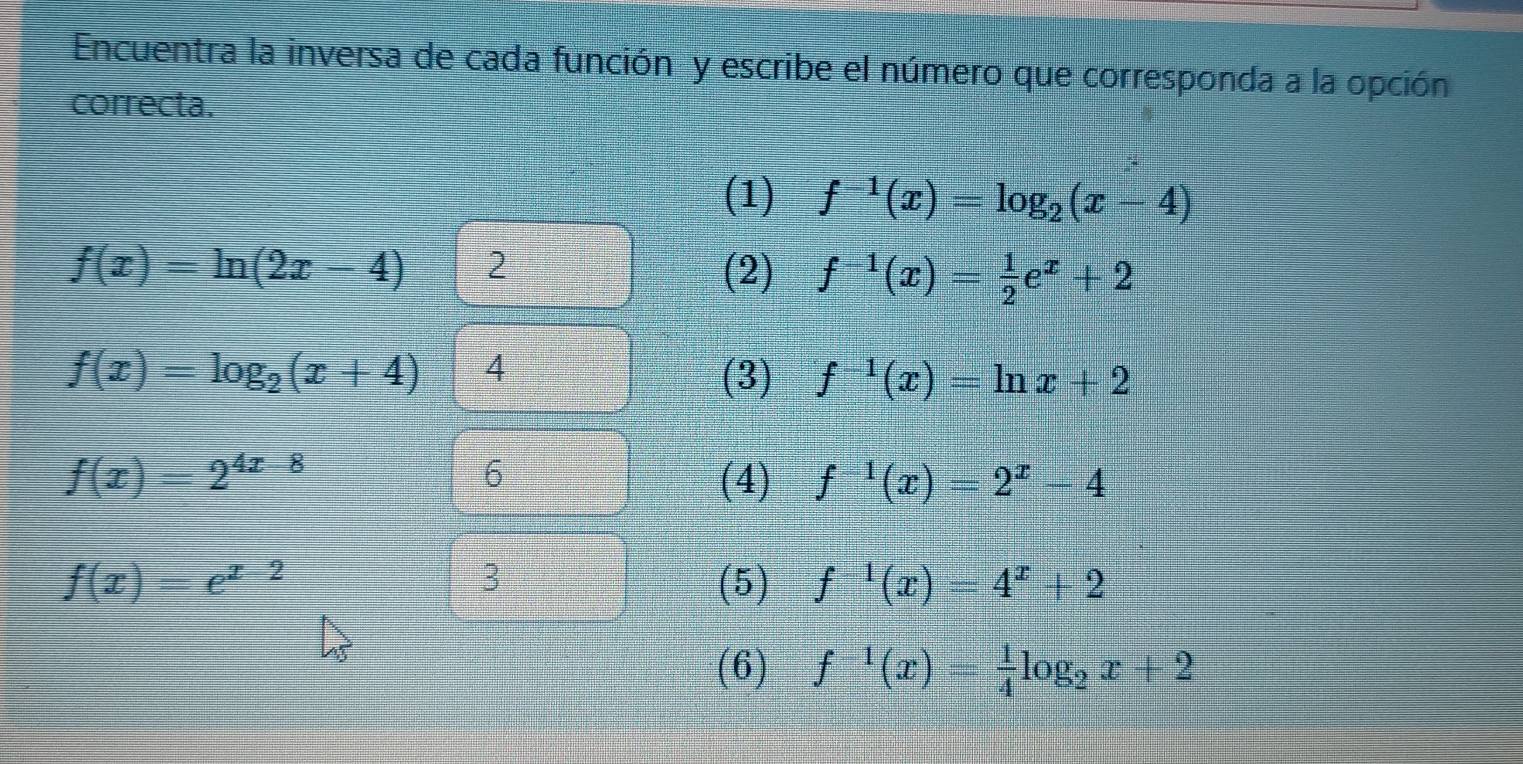 Encuentra la inversa de cada función y escribe el número que corresponda a la opción 
correcta. 
(1) f^(-1)(x)=log _2(x-4)
f(x)=ln (2x-4) 2 (2) f^(-1)(x)= 1/2 e^x+2
f(x)=log _2(x+4) 4 
(3) f^(-1)(x)=ln x+2
6
f(x)=2^(4x-8) (4) f^(-1)(x)=2^x-4
3
f(x)=e^(x-2) (5) f^(-1)(x)=4^x+2
(6) f^(-1)(x)= 1/4 log _2x+2