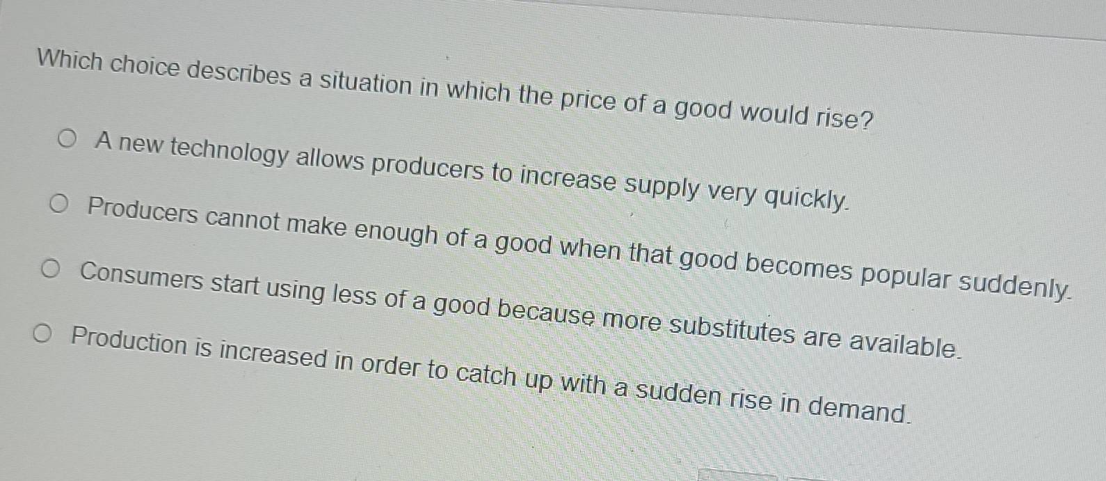 Which choice describes a situation in which the price of a good would rise?
A new technology allows producers to increase supply very quickly.
Producers cannot make enough of a good when that good becomes popular suddenly.
Consumers start using less of a good because more substitutes are available.
Production is increased in order to catch up with a sudden rise in demand.