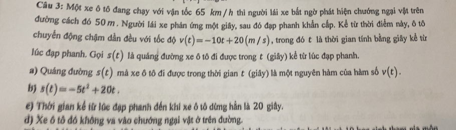 Một xe ô tô đang chạy với vận tốc 65 km / h thì người lái xe bất ngờ phát hiện chướng ngại vật trên
đường cách đó 50 m. Người lái xe phản ứng một giây, sau đó đạp phanh khẳn cấp. Kể từ thời điểm này, ô tô
chuyển động chậm dần đều với tốc độ v(t)=-10t+20(m/s) , trong đó t là thời gian tính bằng giây kể từ
lúc đạp phanh. Gọi s(t) lả quảng đường xe ô tô đi được trong t (giây) kể từ lúc đạp phanh.
a) Quảng đường s(t) mà xe ô tô đi được trong thời gian t (giây) là một nguyên hàm của hàm số v(t).
b s(t)=-5t^2+20t.
c) Thời gian kể từ lúc đạp phanh đến khi xe ô tô dừng hần là 20 giây.
d) Xe ô tô đồ không va vào chướng ngại vật ở trên đường.