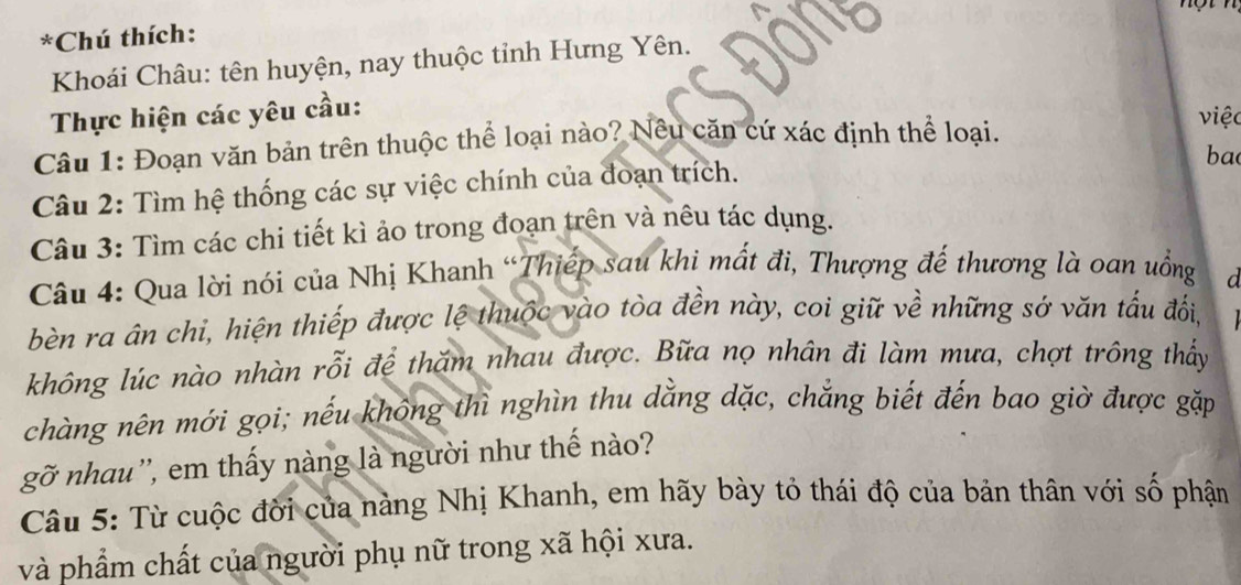 Chú thích: 
Khoái Châu: tên huyện, nay thuộc tỉnh Hưng Yên. 
Thực hiện các yêu cầu: 
Câu 1: Đoạn văn bản trên thuộc thể loại nào? Nêu căn cứ xác định thể loại. 
việc 
ba 
Câu 2: Tìm hệ thống các sự việc chính của đoạn trích. 
Câu 3: Tìm các chi tiết kì ảo trong đoạn trên và nêu tác dụng. 
Câu 4: Qua lời nói của Nhị Khanh “Thiếp sau khi mất đi, Thượng đế thương là oan uồng 
a 
bèn ra ân chi, hiện thiếp được lệ thuộc vào tòa đền này, coi giữ về những sớ văn tấu đổi, 
không lúc nào nhàn rỗi để thăm nhau được. Bữa nọ nhân đi làm mưa, chợt trông thấy 
chàng nên mới gọi; nếu không thì nghìn thu dằng dặc, chẳng biết đến bao giờ được gặp 
gỡ nhau'', em thấy nàng là người như thế nào? 
Câu 5: Từ cuộc đời của nàng Nhị Khanh, em hãy bày tỏ thái độ của bản thân với số phận 
và phẩm chất của người phụ nữ trong xã hội xưa.