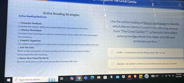 Thể Great Gatsby 
Active Reading Strategies 
Active Reading Methods: Use the active reading of literary techniques to identify 
1. Character Analysis which literary device is used in the following excerpt 
Evaluate the impact different people within the story have on the text 
:. Literary Technique from "The Great Gatsby"? "...a fantastic farm where 
Consider how technique is used to communicate ideas within the text and impact ashes grow like wheat into ridges and hills and 
the audience. 
3. Graphic Organizer grotesque gardens...." 
Lse tables and graphics to keep track of important elements found within the text. 
4. Get the Gist 
Wite small summaries of short portions of the text as you read to better simile - a comparison of two things using "like" or "as" 
understand the full meaning. 
. Name Your Favorite Parts 
Rlecced what parts of the text personally resonate with you. allusion - an author's reference to another work, person, or event 
Type here to search