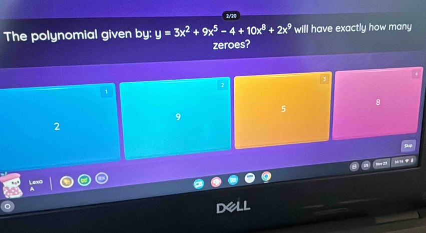 2/20
The polynomial given by: y=3x^2+9x^5-4+10x^8+2x^9 will have exactly how many
zeroes?
3
2
1
8
5
9
2
Nov 25 1a:16