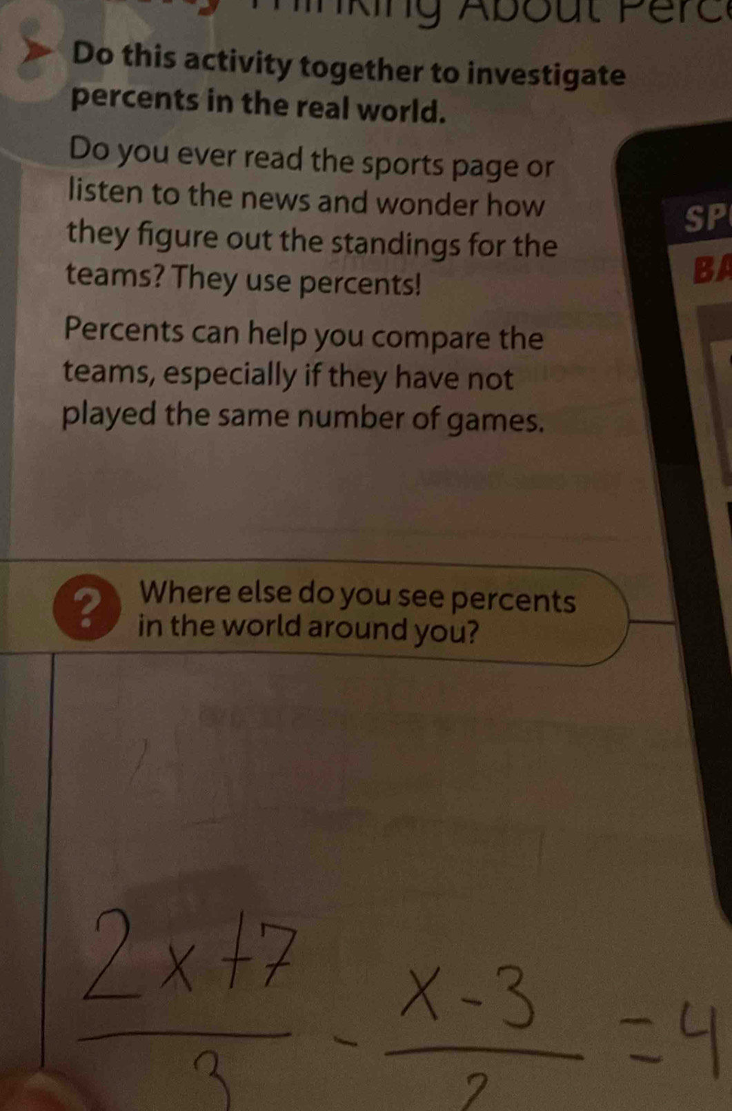 Do this activity together to investigate 
percents in the real world. 
Do you ever read the sports page or 
listen to the news and wonder how 
SP 
they figure out the standings for the 
teams? They use percents! 
BA 
Percents can help you compare the 
teams, especially if they have not 
played the same number of games. 
Where else do you see percents 
? in the world around you?