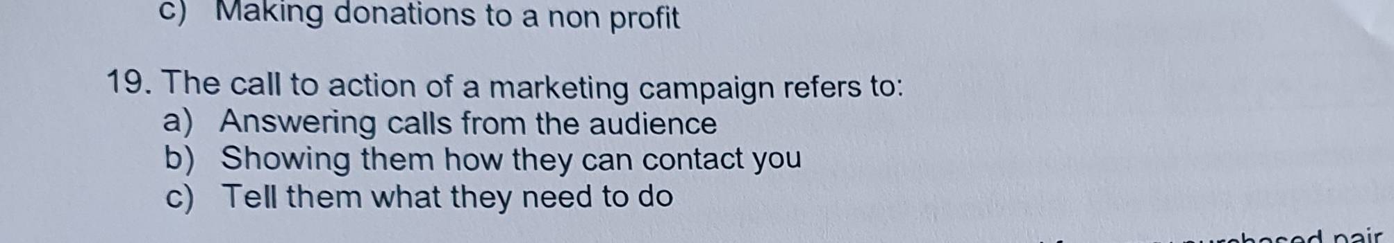 c) Making donations to a non profit
19. The call to action of a marketing campaign refers to:
a) Answering calls from the audience
b) Showing them how they can contact you
c) Tell them what they need to do
air