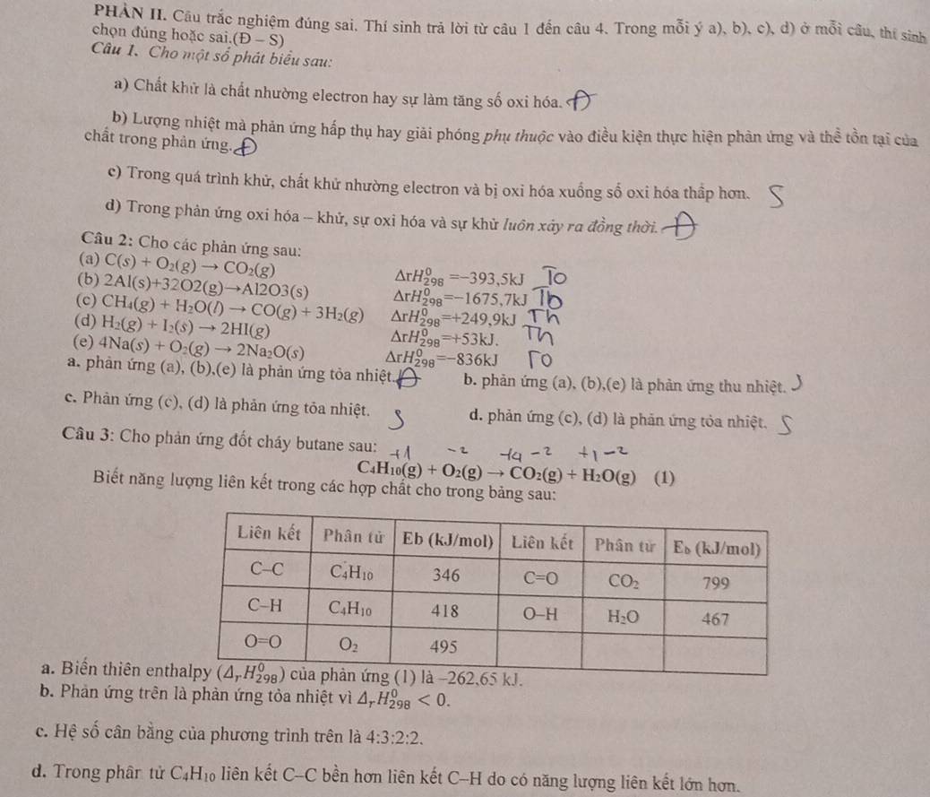 PHẢN II. Cầu trắc nghiệm đúng sai, Thí sinh trả lời từ câu 1 đến câu 4. Trong mỗi ý a), b), c), d) ở mỗi câu, thí sinh
chọn đúng hoặc sai. (D-S)
Câu 1. Cho một số phát biểu sau:
a) Chất khử là chất nhường electron hay sự làm tăng số oxi hóa.
b) Lượng nhiệt mà phản ứng hấp thụ hay giải phóng phụ thuộc vào điều kiện thực hiện phản ứng và thể tồn tại của
chất trong phản ứng.
c) Trong quá trình khử, chất khử nhường electron và bị oxi hóa xuống số oxi hóa thầp hơn.
d) Trong phản ứng oxi hóa -- khử, sự oxi hóa và sự khử luôn xảy ra đồng thời.
Câu 2: Cho các phản ứng sau:
(a) C(s)+O_2(g)to CO_2(g)
△ rH_(298)^0=-393,5kJ
(b) 2Al(s)+32O2(g)to Al2O3(s) △ rH_(298)^0=-1675,7kJ
(c) CH_4(g)+H_2O(l)to CO(g)+3H_2(g) △ rH_(298)^0=+249,9kJ
(d) H_2(g)+I_2(s)to 2HI(g)
△ rH_(298)^0=+53kJ.
(e) 4Na(s)+O_2(g)to 2Na_2O(s) △ rH_(298)^0=-836kJ
a. phản ứng (a), (b),(e) là phản ứng tỏa nhiệt. b. phản ứng (a), (b),(e) là phản ứng thu nhiệt.
c. Phản ứng (c), (d) là phản ứng tỏa nhiệt. d. phản ứng (c), (d) là phản ứng tỏa nhiệt.
Câu 3: Cho phản ứng đốt cháy butane sau:
C_4H_10(g)+O_2(g)to CO_2(g)+H_2O(g)
Biết năng lượng liên kết trong các hợp chất cho trong bảng sau: (1)
a. Biến thiên ent
b. Phản ứng trên là phản ứng tỏa nhiệt vì △ _rH_(298)^0<0.
c. Hệ số cân bằng của phương trình trên là 4:3:2:2.
d. Trong phân tử C_4H_10 liên kết C-C bền hơn liên kết C-H do có năng lượng liên kết lớn hơn.