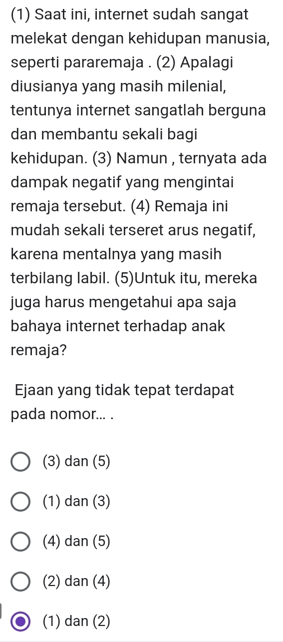 (1) Saat ini, internet sudah sangat
melekat dengan kehidupan manusia,
seperti pararemaja . (2) Apalagi
diusianya yang masih milenial,
tentunya internet sangatlah berguna
dan membantu sekali bagi
kehidupan. (3) Namun , ternyata ada
dampak negatif yang mengintai
remaja tersebut. (4) Remaja ini
mudah sekali terseret arus negatif,
karena mentalnya yang masih
terbilang labil. (5)Untuk itu, mereka
juga harus mengetahui apa saja
bahaya internet terhadap anak
remaja?
Ejaan yang tidak tepat terdapat
pada nomor... .
(3) dan (5)
(1) dan (3)
(4) dan (5)
(2) dan (4)
(1) dan (2)