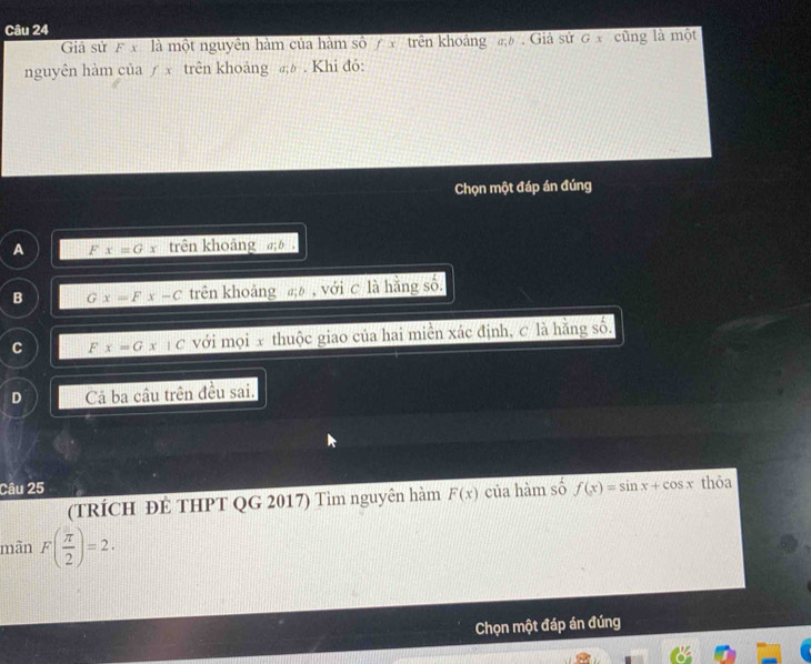 Giả sử F x là một nguyên hàm của hàm số 7 x trên khoảng đ . Giả sử G x cũng là một
nguyên hàm của ∫ x trên khoảng . Khi đó:
Chọn một đáp án đúng
A F x=Gx trên khoảng a; b.
B G x=Fx-C trên khoảng , với C là hằng số.
C F x=Gx|C với mọi x thuộc giao của hai miên xác định, c là hằng số.
D Cả ba câu trên đều sai.
Câu 25 của hàm số f(x)=sin x+cos x thōa
(TRÍCH ĐÊ THPT QG 2017) Tìm nguyên hàm F(x)
mãn F( π /2 )=2. 
Chọn một đáp án đúng