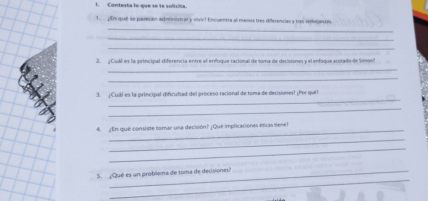 Contesta lo que se te solicita. 
1. En qué se parecen administrar y vivir? Encuentra al menos tres diferencias y tres semejanzas. 
_ 
_ 
_ 
2. ¿Cuál es la principal diferencia entre el enfoque racional de toma de decisiones y el enfoque acotado de Simon? 
_ 
_ 
_ 
3. ¿Cuál es la principal dificultad del proceso racional de toma de decisiones? ¿Por qué? 
_ 
_ 
4. ¿En qué consiste tomar una decisión? ¿Qué implicaciones éticas tiene? 
_ 
_ 
_ 
5. ¿Qué es un problema de toma de decisiones?