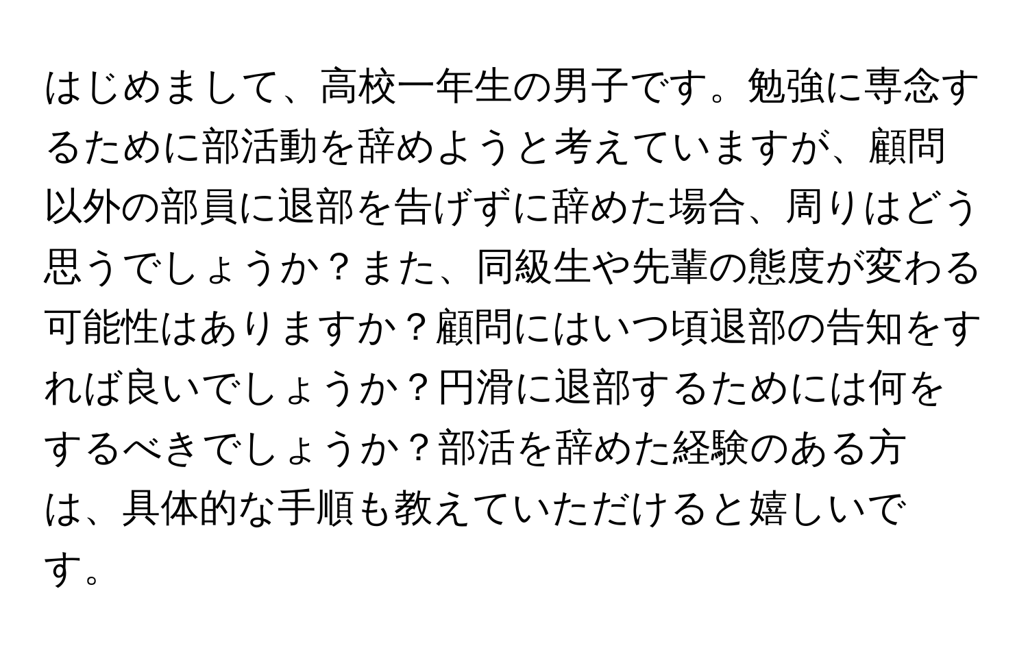 はじめまして、高校一年生の男子です。勉強に専念するために部活動を辞めようと考えていますが、顧問以外の部員に退部を告げずに辞めた場合、周りはどう思うでしょうか？また、同級生や先輩の態度が変わる可能性はありますか？顧問にはいつ頃退部の告知をすれば良いでしょうか？円滑に退部するためには何をするべきでしょうか？部活を辞めた経験のある方は、具体的な手順も教えていただけると嬉しいです。