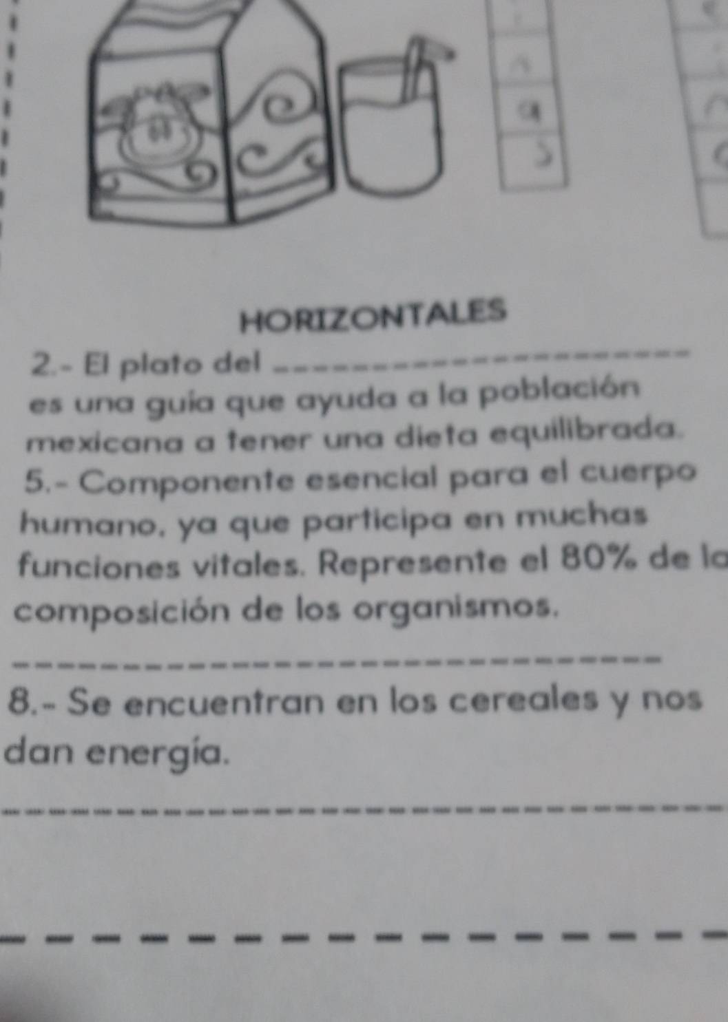 HORIZONTALES 
2.- El plato del 
_ 
es una guía que ayuda a la población 
mexicana a tener una dieta equilibrada. 
5.- Componente esencial para el cuerpo 
humano. ya que participa en muchas 
funciones vitales. Represente el 80% de la 
composición de los organismos. 
_ 
8.- Se encuentran en los cereales y nos 
dan energía. 
_ 
_ 
_