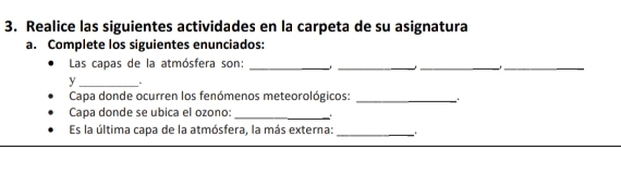 Realice las siguientes actividades en la carpeta de su asignatura 
a. Complete los siguientes enunciados: 
Las capas de la atmósfera son:_ 
_ 
__ 
y _. 
Capa donde ocurren los fenómenos meteorológicos:_ 
Capa donde se ubica el ozono: _. 
Es la última capa de la atmósfera, la más externa:_