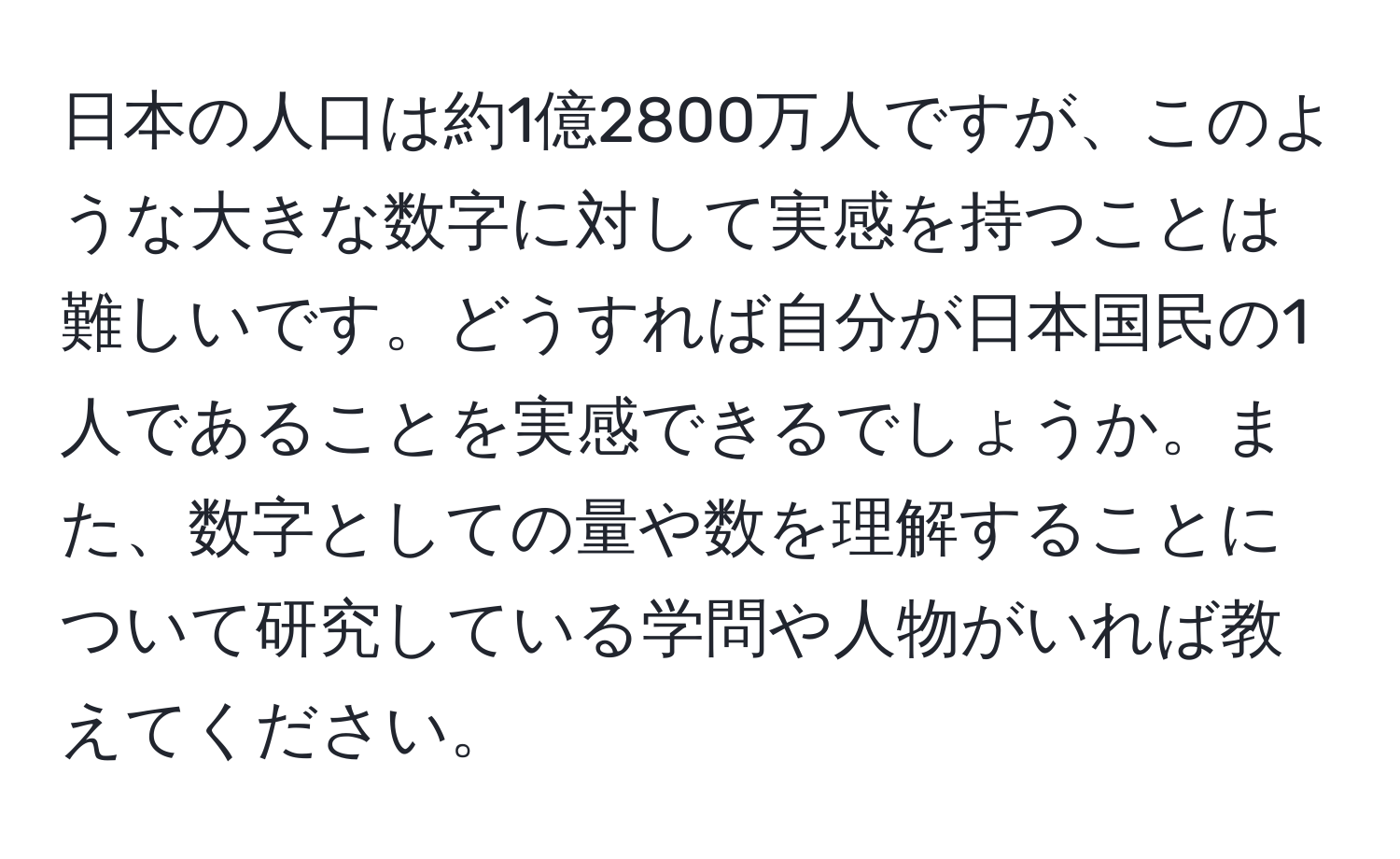 日本の人口は約1億2800万人ですが、このような大きな数字に対して実感を持つことは難しいです。どうすれば自分が日本国民の1人であることを実感できるでしょうか。また、数字としての量や数を理解することについて研究している学問や人物がいれば教えてください。