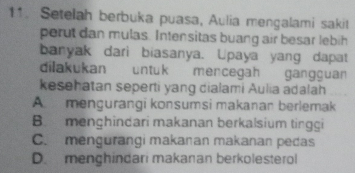 Setelah berbuka puasa, Aulia mengalami sakit
perut dan mulas. Intensitas buang air besar lebih
banyak dari biasanya. Upaya yang dapat
dilakukan untuk mencegah gangguan
kesehatan seperti yang dialami Aulia adalah
A mengurangi konsumsi makanan berlemak
B menghindari makanan berkalsium tinggi
C. mengurangi makanan makanan pedas
D. menghindari makanan berkolesterol