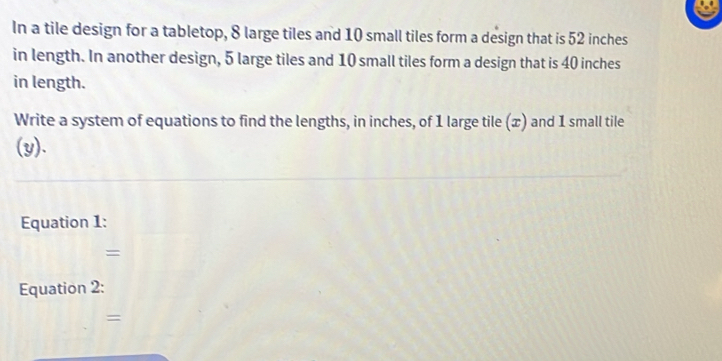 In a tile design for a tabletop, 8 large tiles and 10 small tiles form a design that is 52 inches
in length. In another design, 5 large tiles and 10 small tiles form a design that is 40 inches
in length. 
Write a system of equations to find the lengths, in inches, of 1 large tile (x) and 1 small tile 
(y). 
Equation 1: 
= 
Equation 2: 
=