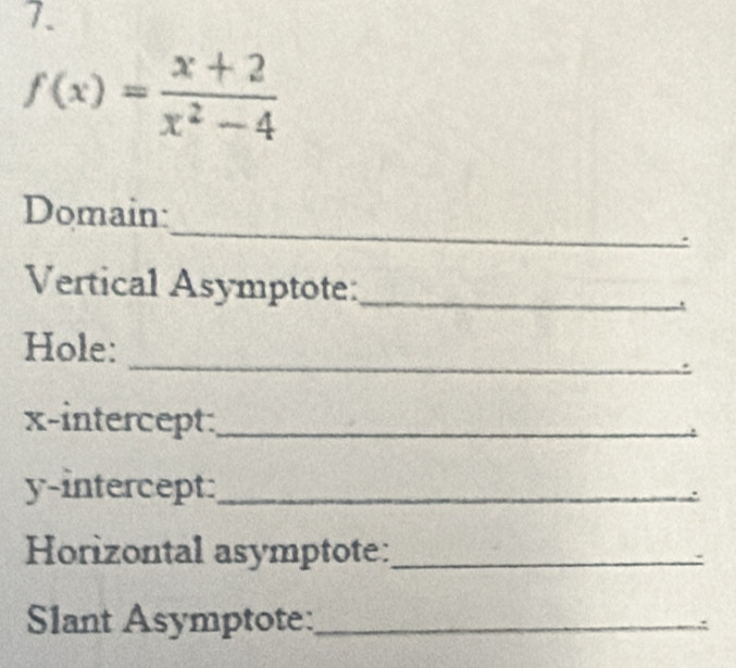 f(x)= (x+2)/x^2-4 
_ 
Domain: 
Vertical Asymptote:_ 
_ 
_ 
Hole: 
. 
x-intercept:_ 
y-intercept:_ 
Horizontal asymptote:_ 
Slant Asymptote:_