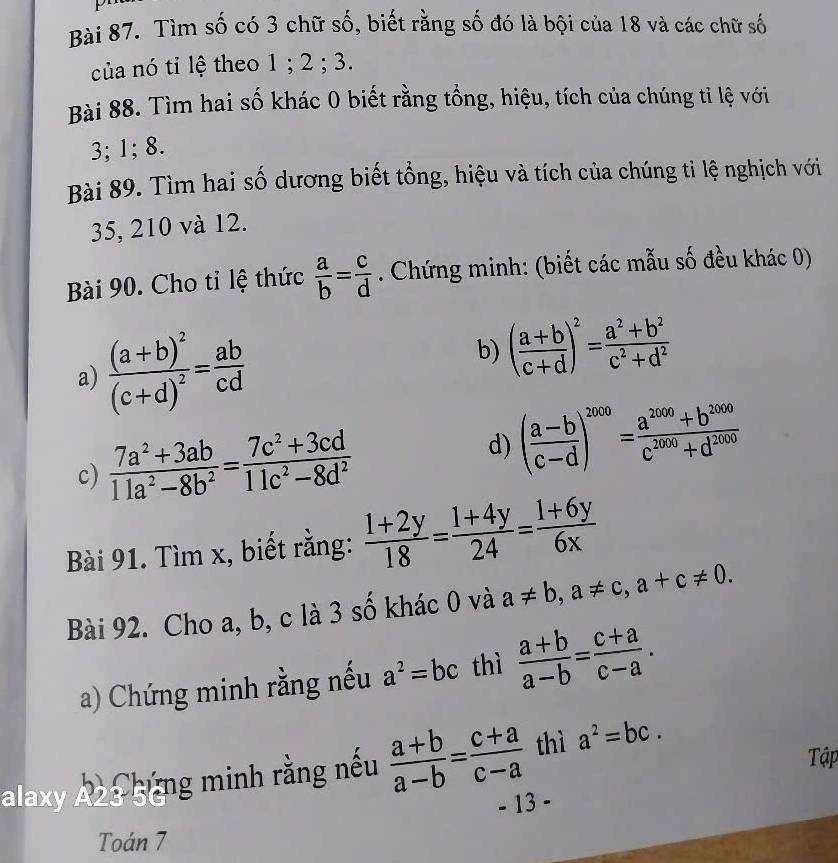 Tìm số có 3 chữ số, biết rằng số đó là bội của 18 và các chữ số
của nó tỉ lệ theo 1 ; 2 ; 3.
Bài 88. Tìm hai số khác 0 biết rằng tổng, hiệu, tích của chúng tỉ lệ với
3; 1; 8.
Bài 89. Tìm hai số dương biết tổng, hiệu và tích của chúng ti lệ nghịch với
35, 210 và 12.
Bài 90. Cho tỉ lệ thức  a/b = c/d . Chứng minh: (biết các mẫu số đều khác 0)
a) frac (a+b)^2(c+d)^2= ab/cd  b) ( (a+b)/c+d )^2= (a^2+b^2)/c^2+d^2 
c)  (7a^2+3ab)/11a^2-8b^2 = (7c^2+3cd)/11c^2-8d^2  d) ( (a-b)/c-d )^2000= (a^(2000)+b^(2000))/c^(2000)+d^(2000) 
Bài 91. Tìm x, biết rằng:  (1+2y)/18 = (1+4y)/24 = (1+6y)/6x 
Bài 92. Cho a, b, c là 3 số khác 0 và a!= b,a!= c,a+c!= 0.
a) Chứng minh rằng nếu a^2=bc thì  (a+b)/a-b = (c+a)/c-a .
alaxy Az3 ging minh rằng nếu  (a+b)/a-b = (c+a)/c-a  thì a^2=bc.
Tập
- 13 -
Toán 7